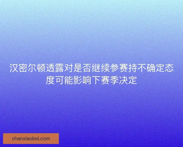 汉密尔顿透露对是否继续参赛持不确定态度可能影响下赛季决定