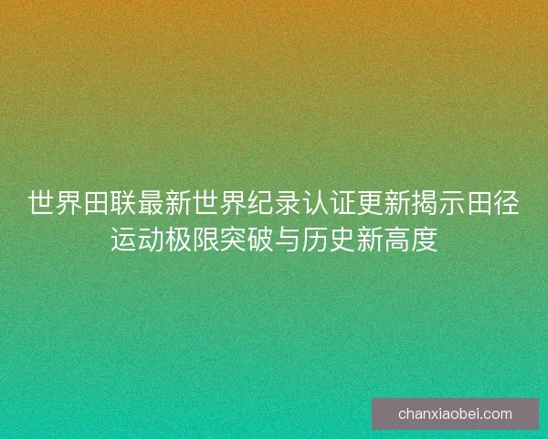 世界田联最新世界纪录认证更新揭示田径运动极限突破与历史新高度