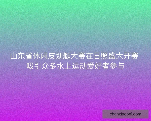 山东省休闲皮划艇大赛在日照盛大开赛 吸引众多水上运动爱好者参与