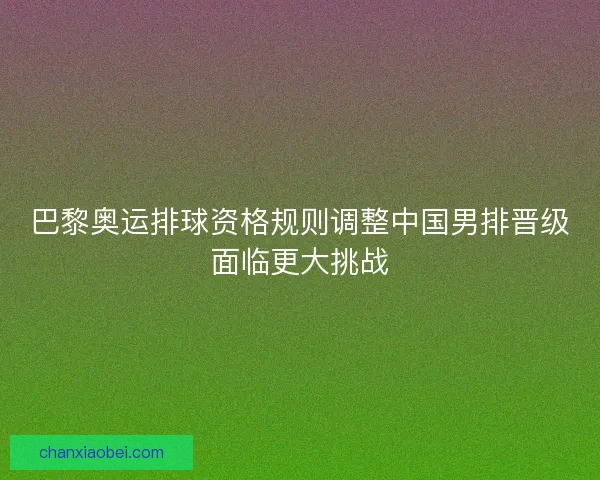 巴黎奥运排球资格规则调整中国男排晋级面临更大挑战